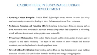 CARBON FIBER IN SUSTAINABLE URBAN
DEVELOPMENT
• Reducing Carbon Footprint: Carbon fiber’s lightweight nature reduces the need for heavy
machinery during construction, leading to lower fuel consumption and fewer emissions.
• Sustainable Sourcing and Recycling Efforts: Emerging technologies focus on making carbon
fiber production more eco-friendly. Research into recycling carbon fiber composites is advancing,
which will make future construction projects more sustainable.
• Urban Space Optimization: With carbon fiber's strength and flexibility, urban structures can be
designed to use space efficiently. This helps in the creation of more vertical and modular
structures, maximizing land use in densely populated areas.
• Green Building Certification: Incorporating carbon fiber can help buildings meet green building
standards, such as LEED certification, due to its durability and energy-saving properties.
 