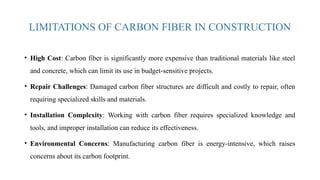 LIMITATIONS OF CARBON FIBER IN CONSTRUCTION
• High Cost: Carbon fiber is significantly more expensive than traditional materials like steel
and concrete, which can limit its use in budget-sensitive projects.
• Repair Challenges: Damaged carbon fiber structures are difficult and costly to repair, often
requiring specialized skills and materials.
• Installation Complexity: Working with carbon fiber requires specialized knowledge and
tools, and improper installation can reduce its effectiveness.
• Environmental Concerns: Manufacturing carbon fiber is energy-intensive, which raises
concerns about its carbon footprint.
 