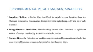 ENVIRONMENTAL IMPACT AND SUSTAINABILITY
• Recycling Challenges: Carbon fiber is difficult to recycle because breaking down the
fibers can compromise its properties. Current recycling methods are costly and not widely
available.
• Energy-Intensive Production: Manufacturing carbon fiber consumes a significant
amount of energy, contributing to its environmental footprint.
• Ongoing Research: Scientists are working on more sustainable production methods, like
using renewable energy sources and creating bio-based carbon fibers.
 