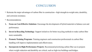 CONCLUSION
• Reiterate the major advantages of carbon fiber in construction—high strength-to-weight ratio, durability,
and corrosion resistance.
• Recommendations
1. Focus on Cost-Effective Solutions: Encourage the development of hybrid materials to balance cost and
performance.
2. Invest in Recycling Technology: Support initiatives for better recycling methods to make carbon fiber
more sustainable.
3. Promote Training Programs: Training engineers and construction professionals in carbon fiber
handling will improve implementation and effectiveness.
4. Incorporate in High-Performance Projects: Recommend prioritizing carbon fiber use in projects
where weight reduction and durability are critical, such as high-rise buildings and bridges.
 