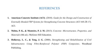 REFERENCES
1. American Concrete Institute (ACI). (2018). Guide for the Design and Construction of
Externally Bonded FRP Systems for Strengthening Concrete Structures (ACI 440.2R-17).
ACI.
2. Mehta, P. K., & Monteiro, P. J. M. (2013). Concrete: Microstructure, Properties, and
Materials (4th ed.). McGraw-Hill Education.
3. Hollaway, L. C., & Teng, J. G. (2008). Strengthening and Rehabilitation of Civil
Infrastructures Using Fibre-Reinforced Polymer (FRP) Composites. Woodhead
Publishing.
 