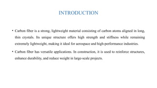 INTRODUCTION
• Carbon fiber is a strong, lightweight material consisting of carbon atoms aligned in long,
thin crystals. Its unique structure offers high strength and stiffness while remaining
extremely lightweight, making it ideal for aerospace and high-performance industries.
• Carbon fiber has versatile applications. In construction, it is used to reinforce structures,
enhance durability, and reduce weight in large-scale projects.
 