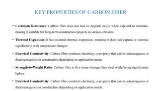 KEY PROPERTIES OF CARBON FIBER
• Corrosion Resistance: Carbon fiber does not rust or degrade easily when exposed to moisture,
making it suitable for long-term construction projects in various climates.
• Thermal Expansion: It has minimal thermal expansion, meaning it does not expand or contract
significantly with temperature changes.
• Electrical Conductivity: Carbon fiber conducts electricity, a property that can be advantageous or
disadvantageous in construction depending on application needs.
• Strength-to-Weight Ratio: Carbon fiber is five times stronger than steel while being significantly
lighter.
• Electrical Conductivity: Carbon fiber conducts electricity, a property that can be advantageous or
disadvantageous in construction depending on application needs.
 
