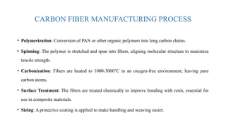 CARBON FIBER MANUFACTURING PROCESS
• Polymerization: Conversion of PAN or other organic polymers into long carbon chains.
• Spinning: The polymer is stretched and spun into fibers, aligning molecular structure to maximize
tensile strength.
• Carbonization: Fibers are heated to 1000-3000°C in an oxygen-free environment, leaving pure
carbon atoms.
• Surface Treatment: The fibers are treated chemically to improve bonding with resin, essential for
use in composite materials.
• Sizing: A protective coating is applied to make handling and weaving easier.
 