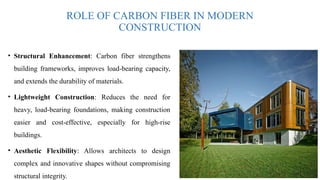 ROLE OF CARBON FIBER IN MODERN
CONSTRUCTION
• Structural Enhancement: Carbon fiber strengthens
building frameworks, improves load-bearing capacity,
and extends the durability of materials.
• Lightweight Construction: Reduces the need for
heavy, load-bearing foundations, making construction
easier and cost-effective, especially for high-rise
buildings.
• Aesthetic Flexibility: Allows architects to design
complex and innovative shapes without compromising
structural integrity.
 