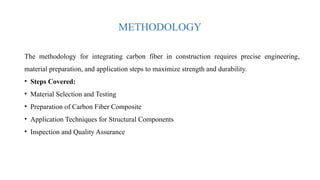 METHODOLOGY
The methodology for integrating carbon fiber in construction requires precise engineering,
material preparation, and application steps to maximize strength and durability.
• Steps Covered:
• Material Selection and Testing
• Preparation of Carbon Fiber Composite
• Application Techniques for Structural Components
• Inspection and Quality Assurance
 