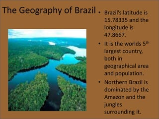 The Geography of Brazil • Brazil’s latitude is
15.78335 and the
longitude is
47.8667.
• It is the worlds 5th
largest country,
both in
geographical area
and population.
• Northern Brazil is
dominated by the
Amazon and the
jungles
surrounding it.
 