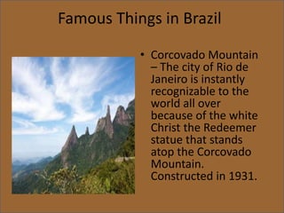 Famous Things in Brazil
• Corcovado Mountain
– The city of Rio de
Janeiro is instantly
recognizable to the
world all over
because of the white
Christ the Redeemer
statue that stands
atop the Corcovado
Mountain.
Constructed in 1931.
 