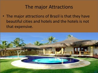 The major Attractions
• The major attractions of Brazil is that they have
beautiful cities and hotels and the hotels is not
that expensive.
 