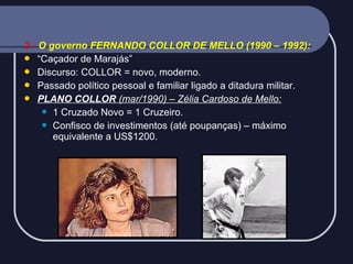 2 - O governo FERNANDO COLLOR DE MELLO (1990 – 1992):
 “Caçador de Marajás”
 Discurso: COLLOR = novo, moderno.
 Passado político pessoal e familiar ligado a ditadura militar.
 PLANO COLLOR (mar/1990) – Zélia Cardoso de Mello:
 1 Cruzado Novo = 1 Cruzeiro.
 Confisco de investimentos (até poupanças) – máximo
equivalente a US$1200.

 