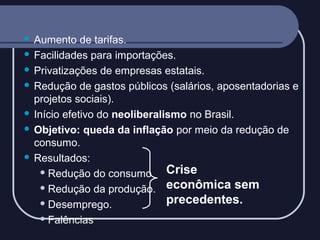 Aumento de tarifas.
 Facilidades para importações.
 Privatizações de empresas estatais.
 Redução de gastos públicos (salários, aposentadorias e
projetos sociais).
 Início efetivo do neoliberalismo no Brasil.
 Objetivo: queda da inflação por meio da redução de
consumo.
 Resultados:
Crise
 Redução do consumo
econômica sem
 Redução da produção.
precedentes.
 Desemprego.
 Falências


 