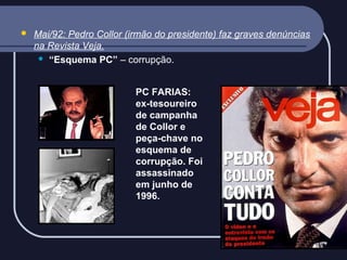 

Mai/92: Pedro Collor (irmão do presidente) faz graves denúncias
na Revista Veja.
 “Esquema PC” – corrupção.
PC FARIAS:
ex-tesoureiro
de campanha
de Collor e
peça-chave no
esquema de
corrupção. Foi
assassinado
em junho de
1996.

 