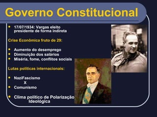 Governo Constitucional


17/07/1934: Vargas eleito
presidente de forma indireta

Crise Econômica fruto de 29:
Aumento do desemprego
 Diminuição dos salários
 Miséria, fome, conflitos sociais


Lutas políticas internacionais:
NaziFascismo
X
 Comunismo




Clima político de Polarização
Ideológica

 