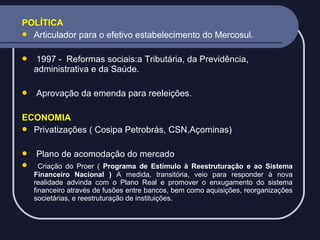 POLÍTICA
 Articulador para o efetivo estabelecimento do Mercosul.




1997 - Reformas sociais:a Tributária, da Previdência,
administrativa e da Saúde.
Aprovação da emenda para reeleições.

ECONOMIA
 Privatizações ( Cosipa Petrobrás, CSN,Açominas)



Plano de acomodação do mercado
Criação do Proer ( Programa de Estímulo à Reestruturação e ao Sistema
Financeiro Nacional ) A medida, transitória, veio para responder à nova
realidade advinda com o Plano Real e promover o enxugamento do sistema
financeiro através de fusões entre bancos, bem como aquisições, reorganizações
societárias, e reestruturação de instituições.

 