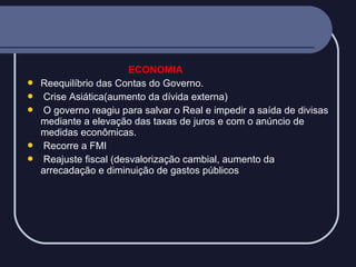 






ECONOMIA
Reequilíbrio das Contas do Governo.
Crise Asiática(aumento da dívida externa)
O governo reagiu para salvar o Real e impedir a saída de divisas
mediante a elevação das taxas de juros e com o anúncio de
medidas econômicas.
Recorre a FMI
Reajuste fiscal (desvalorização cambial, aumento da
arrecadação e diminuição de gastos públicos

 