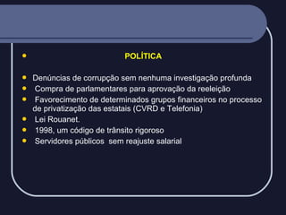 







POLÍTICA
Denúncias de corrupção sem nenhuma investigação profunda
Compra de parlamentares para aprovação da reeleição
Favorecimento de determinados grupos financeiros no processo
de privatização das estatais (CVRD e Telefonia)
Lei Rouanet.
1998, um código de trânsito rigoroso
Servidores públicos sem reajuste salarial

 