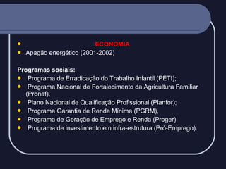 


ECONOMIA
Apagão energético (2001-2002)

Programas sociais:
 Programa de Erradicação do Trabalho Infantil (PETI);
 Programa Nacional de Fortalecimento da Agricultura Familiar
(Pronaf),
 Plano Nacional de Qualificação Profissional (Planfor);
 Programa Garantia de Renda Mínima (PGRM),
 Programa de Geração de Emprego e Renda (Proger)
 Programa de investimento em infra-estrutura (Pró-Emprego).

 