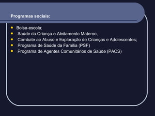 Programas sociais:






Bolsa-escola;
Saúde da Criança e Aleitamento Materno,
Combate ao Abuso e Exploração de Crianças e Adolescentes;
Programa de Saúde da Família (PSF)
Programa de Agentes Comunitários de Saúde (PACS)

 