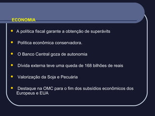ECONOMIA


A política fiscal garante a obtenção de superávits



Política econômica conservadora.



O Banco Central goza de autonomia



Dívida externa teve uma queda de 168 bilhões de reais



Valorização da Soja e Pecuária



Destaque na OMC para o fim dos subsídios econômicos dos
Europeus e EUA

 