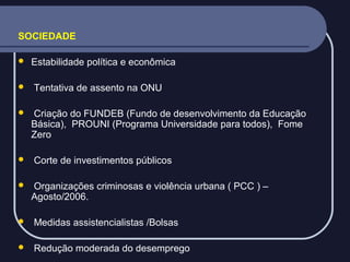 SOCIEDADE







Estabilidade política e econômica
Tentativa de assento na ONU
Criação do FUNDEB (Fundo de desenvolvimento da Educação
Básica), PROUNI (Programa Universidade para todos), Fome
Zero
Corte de investimentos públicos
Organizações criminosas e violência urbana ( PCC ) –
Agosto/2006.



Medidas assistencialistas /Bolsas



Redução moderada do desemprego

 