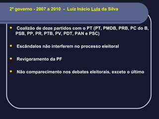 2º governo - 2007 a 2010 - Luiz Inácio Lula da Silva



Coalizão de doze partidos com o PT (PT, PMDB, PRB, PC do B,
PSB, PP, PR, PTB, PV, PDT, PAN e PSC)



Escândalos não interferem no processo eleitoral



Revigoramento da PF



Não comparecimento nos debates eleitorais, exceto o último

 