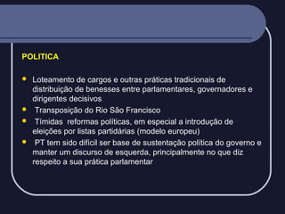 POLITICA






Loteamento de cargos e outras práticas tradicionais de
distribuição de benesses entre parlamentares, governadores e
dirigentes decisivos
Transposição do Rio São Francisco
Tímidas reformas políticas, em especial a introdução de
eleições por listas partidárias (modelo europeu)
PT tem sido difícil ser base de sustentação política do governo e
manter um discurso de esquerda, principalmente no que diz
respeito a sua prática parlamentar

 