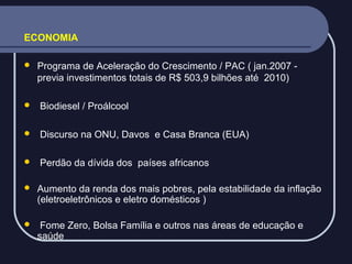 ECONOMIA


Programa de Aceleração do Crescimento / PAC ( jan.2007 previa investimentos totais de R$ 503,9 bilhões até 2010)



Biodiesel / Proálcool



Discurso na ONU, Davos e Casa Branca (EUA)



Perdão da dívida dos países africanos



Aumento da renda dos mais pobres, pela estabilidade da inflação
(eletroeletrônicos e eletro domésticos )



Fome Zero, Bolsa Família e outros nas áreas de educação e
saúde

 