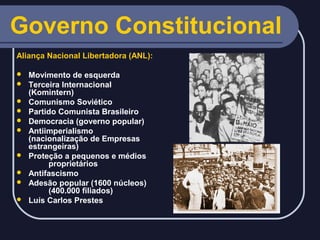 Governo Constitucional
Aliança Nacional Libertadora (ANL):












Movimento de esquerda
Terceira Internacional
(Komintern)
Comunismo Soviético
Partido Comunista Brasileiro
Democracia (governo popular)
Antiimperialismo
(nacionalização de Empresas
estrangeiras)
Proteção a pequenos e médios
proprietários
Antifascismo
Adesão popular (1600 núcleos)
(400.000 filiados)
Luís Carlos Prestes

 