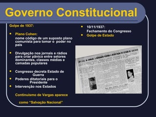 Governo Constitucional
Golpe de 1937:


Plano Cohen:
nome código de um suposto plano
comunista para tomar o poder no
país



Divulgação nos jornais e rádios
para criar pânico entre setores
dominantes, classes médias e
camadas populares

Congresso decreta Estado de
Guerra
 Poderes ditatoriais para o
Presidente
 Intervenção nos Estados


Continuísmo de Vargas aparece
como “Salvação Nacional”

10/11/1937:
Fechamento do Congresso
 Golpe de Estado


 
