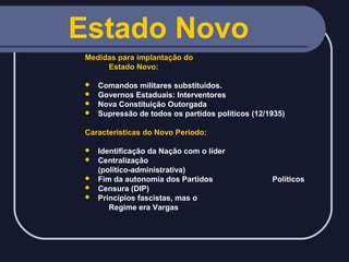 Estado Novo
Medidas para implantação do
Estado Novo:
Comandos militares substituídos.
 Governos Estaduais: Interventores
 Nova Constituição Outorgada
 Supressão de todos os partidos políticos (12/1935)


Características do Novo Período:






Identificação da Nação com o líder
Centralização
(político-administrativa)
Fim da autonomia dos Partidos
Censura (DIP)
Princípios fascistas, mas o
Regime era Vargas

Políticos

 