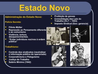 Estado Novo
Administração do Estado Novo:
Polícia Secreta:
Filinto Müller
 Repressão ao Pensamento diferente
e ao comunismo
 Violência, tortura,
desaparecimentos.
 “Evitar indivíduos nocivos à ordem
pública”


Trabalhismo:
Controle dos sindicatos (neutralizar
a informação pública do operariado)
 Corporativismo e Peleguismo
 Justiça do Trabalho
 Salário Mínimo (1942)


Proibição de greves
 Consolidação das Leis do
Trabalho (CLT – 1943)
 Imposto Sindical (Gov. gerencia)


 