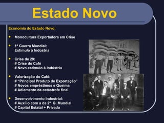 Estado Novo
Economia do Estado Novo:


Monocultura Exportadora em Crise



1ª Guerra Mundial:
Estímulo à Indústria



Crise de 29:
# Crise do Café
# Novo estímulo à Indústria



Valorização do Café:
# “Principal Produto de Exportação”
# Novos empréstimos e Queima
# Adiamento da catástrofe final



Desenvolvimento Industrial:
# Auxílio com a da 2ª G. Mundial
# Capital Estatal + Privado

 