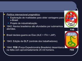 



Política internacional pragmática:
 Exploração de rivalidades para obter vantagens para
o Brasil.
 Projeto de industrialização.
1942: Navios brasileiros são afundados por submarinos
alemães.



Brasil declara guerra ao Eixo (ALE + ITA + JAP).



1943: Edição da CLT (controle dos trabalhadores).



1944: FEB (Força Expedicionária Brasileira) desembarca
na Itália com aproximadamente 25 mil homens.

FAB

FEB

 