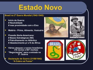 Estado Novo
Brasil na 2ª Guerra Mundial (1942-1945):


Início da Guerra:
# Neutralidade
# mas proximidade com o Eixo



Matéria - Prima, Alimento, Vestuário



Pressão Norte-Americana:
# Bases Estratégicas (NE)
# Patrulhamento no Atlântico
# Abastecimento p/ o N da África

Vários ataques a navios brasileiros
(18 navios e 607 mortos)
 “Negociações” para a entrada na
2ª. Guerra




Declaração de Guerra (21/08/1942)
“A Cobra vai Fumar”

 