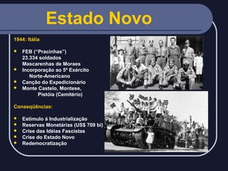 Estado Novo
1944: Itália
FEB (“Pracinhas”)
23.334 soldados
Mascarenhas de Moraes
 Incorporação ao 5º Exército
Norte-Americano
 Canção do Expedicionário
 Monte Castelo, Montese,
Pistóia (Cemitério)


Conseqüências:






Estímulo á Industrialização
Reservas Monetárias (US$ 709 bi)
Crise das Idéias Fascistas
Crise do Estado Novo
Redemocratização

 