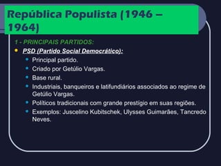 República Populista (1946 –
1964)
1 - PRINCIPAIS PARTIDOS:
 PSD (Partido Social Democrático):
 Principal partido.
 Criado por Getúlio Vargas.
 Base rural.
 Industriais, banqueiros e latifundiários associados ao regime de
Getúlio Vargas.
 Políticos tradicionais com grande prestígio em suas regiões.
 Exemplos: Juscelino Kubitschek, Ulysses Guimarães, Tancredo
Neves.

 