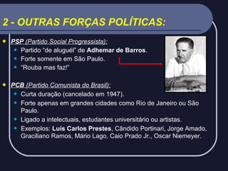2 - OUTRAS FORÇAS POLÍTICAS:


PSP (Partido Social Progressista):
 Partido “de aluguél” de Adhemar de Barros.
 Forte somente em São Paulo.
 “Rouba mas faz!”



PCB (Partido Comunista do Brasil):
 Curta duração (cancelado em 1947).
 Forte apenas em grandes cidades como Rio de Janeiro ou São
Paulo.
 Ligado a intelectuais, estudantes universitário ou artistas.
 Exemplos: Luís Carlos Prestes, Cândido Portinari, Jorge Amado,
Graciliano Ramos, Mário Lago, Caio Prado Jr., Oscar Niemeyer.

 