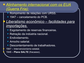  Alinhamento

internacional com os EUA
(Guerra Fria):
Rompimento de relações com URSS.
 1947 – cancelamento do PCB.


 Liberalismo

econômico – facilidades para
importações.
Esgotamento de reservas financeiras.
 Retração da indústria nacional.
 Endividamento.
 Arrocho salarial.
 Descontentamento de trabalhadores.





1947 – Intervencionismo estatal.
1948 – Plano SALTE (fracasso).

 