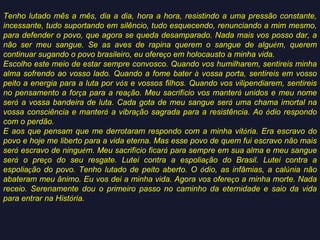 Tenho lutado mês a mês, dia a dia, hora a hora, resistindo a uma pressão constante,
incessante, tudo suportando em silêncio, tudo esquecendo, renunciando a mim mesmo,
para defender o povo, que agora se queda desamparado. Nada mais vos posso dar, a
não ser meu sangue. Se as aves de rapina querem o sangue de alguém, querem
continuar sugando o povo brasileiro, eu ofereço em holocausto a minha vida.
Escolho este meio de estar sempre convosco. Quando vos humilharem, sentireis minha
alma sofrendo ao vosso lado. Quando a fome bater à vossa porta, sentireis em vosso
peito a energia para a luta por vós e vossos filhos. Quando vos vilipendiarem, sentireis
no pensamento a força para a reação. Meu sacrifício vos manterá unidos e meu nome
será a vossa bandeira de luta. Cada gota de meu sangue será uma chama imortal na
vossa consciência e manterá a vibração sagrada para a resistência. Ao ódio respondo
com o perdão.
E aos que pensam que me derrotaram respondo com a minha vitória. Era escravo do
povo e hoje me liberto para a vida eterna. Mas esse povo de quem fui escravo não mais
será escravo de ninguém. Meu sacrifício ficará para sempre em sua alma e meu sangue
será o preço do seu resgate. Lutei contra a espoliação do Brasil. Lutei contra a
espoliação do povo. Tenho lutado de peito aberto. O ódio, as infâmias, a calúnia não
abateram meu ânimo. Eu vos dei a minha vida. Agora vos ofereço a minha morte. Nada
receio. Serenamente dou o primeiro passo no caminho da eternidade e saio da vida
para entrar na História.

 