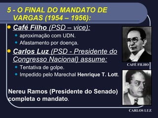 5 - O FINAL DO MANDATO DE
VARGAS (1954 – 1956):
 Café Filho (PSD – vice):
aproximação com UDN.
 Afastamento por doença.


 Carlos

Luz (PSD - Presidente do
Congresso Nacional) assume:
Tentativa de golpe.
 Impedido pelo Marechal Henrique T. Lott.


CAFÉ FILHO

Nereu Ramos (Presidente do Senado)
completa o mandato.
CARLOS LUZ

 