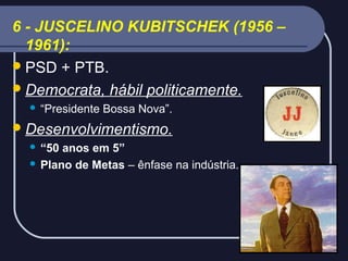 6 - JUSCELINO KUBITSCHEK (1956 –
1961):
 PSD + PTB.
 Democrata, hábil politicamente.


“Presidente Bossa Nova”.

 Desenvolvimentismo.
“50 anos em 5”
 Plano de Metas – ênfase na indústria.


 