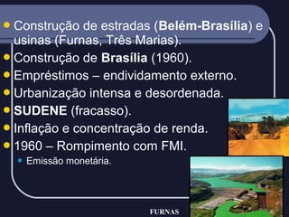  Construção

de estradas (Belém-Brasília) e
usinas (Furnas, Três Marias).
 Construção de Brasília (1960).
 Empréstimos – endividamento externo.
 Urbanização intensa e desordenada.
 SUDENE (fracasso).
 Inflação e concentração de renda.
 1960 – Rompimento com FMI.


Emissão monetária.

FURNAS

 