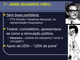 7 - JÂNIO QUADROS (1961):
 Sem


base partidária:

PTN (Partido Trabalhista Nacional), de
representação inexpressiva.

 Teatral,

contraditório, apresentavase como a renovação política.


Vassoura – símbolo de campanha (“varrer a
corrupção”).

 Apoio

da UDN – “UDN de porre”

 