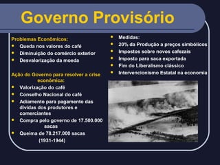 Governo Provisório
Problemas Econômicos:
 Queda nos valores do café
 Diminuição do comércio exterior
 Desvalorização da moeda







Ação do Governo para resolver a crise
econômica:
 Valorização do café
 Conselho Nacional do café
 Adiamento para pagamento das
dívidas dos produtores e
comerciantes
 Compra pelo governo de 17.500.000
sacas
 Queima de 78.217.000 sacas
(1931-1944)



Medidas:
20% da Produção a preços simbólicos
Impostos sobre novos cafezais
Imposto para saca exportada
Fim do Liberalismo clássico
Intervencionismo Estatal na economia

 