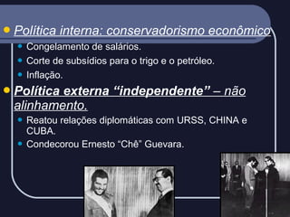  Política

interna: conservadorismo econômico

Congelamento de salários.
 Corte de subsídios para o trigo e o petróleo.
 Inflação.


 Política

externa “independente” – não
alinhamento.
Reatou relações diplomáticas com URSS, CHINA e
CUBA.
 Condecorou Ernesto “Chê” Guevara.


 