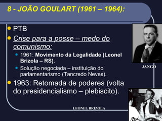 8 - JOÃO GOULART (1961 – 1964):
 PTB
 Crise

para a posse – medo do
comunismo:
1961: Movimento da Legalidade (Leonel
Brizola – RS).
 Solução negociada – instituição do
parlamentarismo (Tancredo Neves).


 1963:

Retomada de poderes (volta
do presidencialismo – plebiscito).
LEONEL BRIZOLA

JANGO

 