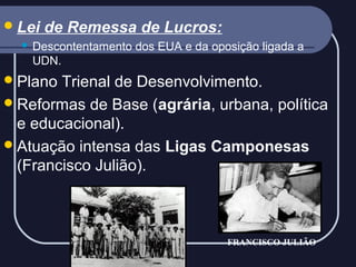  Lei


de Remessa de Lucros:

Descontentamento dos EUA e da oposição ligada a
UDN.

 Plano

Trienal de Desenvolvimento.
 Reformas de Base (agrária, urbana, política
e educacional).
 Atuação intensa das Ligas Camponesas
(Francisco Julião).

FRANCISCO JULIÃO

 