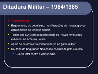 Ditadura Militar – 1964/1985
1 - Antecedentes:


Esgotamento do populismo: manifestações de massa, greves,
agravamento de tensões sociais.



Temor dos EUA com a possibilidade de “novas revoluções
cubanas” na América Latina.



Apoio de setores civis conservadores ao golpe militar.



Doutrina de Segurança Nacional é assimilada pelo exército:


Guerra total contra o comunismo.

 