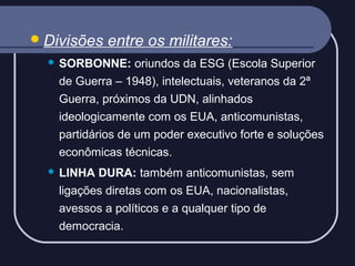  Divisões

entre os militares:



SORBONNE: oriundos da ESG (Escola Superior
de Guerra – 1948), intelectuais, veteranos da 2ª
Guerra, próximos da UDN, alinhados
ideologicamente com os EUA, anticomunistas,
partidários de um poder executivo forte e soluções
econômicas técnicas.



LINHA DURA: também anticomunistas, sem
ligações diretas com os EUA, nacionalistas,
avessos a políticos e a qualquer tipo de
democracia.

 