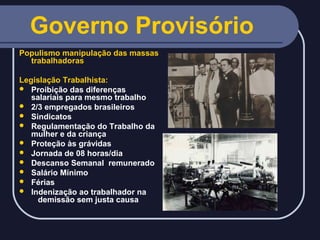 Governo Provisório
Populismo manipulação das massas
trabalhadoras
Legislação Trabalhista:
 Proibição das diferenças
salariais para mesmo trabalho
 2/3 empregados brasileiros
 Sindicatos
 Regulamentação do Trabalho da
mulher e da criança
 Proteção às grávidas
 Jornada de 08 horas/dia
 Descanso Semanal remunerado
 Salário Mínimo
 Férias
 Indenização ao trabalhador na
demissão sem justa causa

 